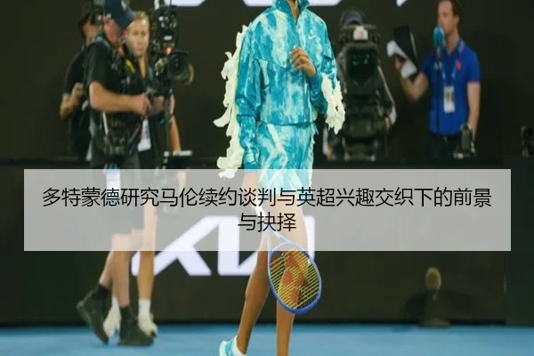 多特蒙德研究马伦续约谈判与英超兴趣交织下的前景与抉择