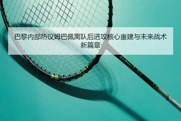 巴黎内部热议姆巴佩离队后进攻核心重建与未来战术新篇章