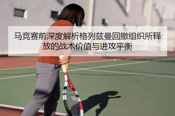马竞赛前深度解析格列兹曼回撤组织所释放的战术价值与进攻平衡