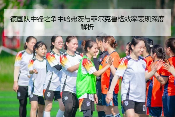 德国队中锋之争中哈弗茨与菲尔克鲁格效率表现深度解析