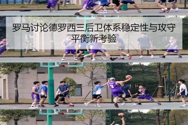 罗马讨论德罗西三后卫体系稳定性与攻守平衡新考验
